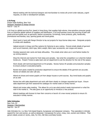 Attend meeting with the technical designer and merchandiser to review all current order statuses, urgent
requests, on order or development samples.
Li & Fung
Empire State Building, New York
Designer/ Assistant to Design Director
Feb 07 – July 14
Li & Fung is a global sourcing firm, based in Hong Kong, that supplies high-volume, time-sensitive consumer goods
from an extensive global network of suppliers and distributors. Li & Fung business covers the sourcing of both soft
goods and hard goods such as garments, fashion accessories, furnishings, home products, gifts, handicrafts,
promotional merchandise, toys, sporting goods and travel goods.
Work hand in hand with Design Director to lay out projects for boys license sleep wear. Designate projects
to artists with deadlines.
Upload precost in Unique and Flex systems for factories to give costing. Precost entails details of garment
such as art treament, stitch type, fabric weight, fabric type, accessories, size ranges and season.
Develop seasonal color cards and body silhouettes. This entails what colors are in and fashion bodies for
up coming seasons.
Shop the Internet and market for fresh ideas and samples. See what the competition is or what the hottest
trends are. Present Trends to sales team and art department to set the direction for the rest of the season.
Work closely with technical department on fit samples. Review factory fit samples and production samples
to ensure product is executed properly.
Review tech packs created by production department to ensure the details of the garment are accurate.
Review art details and color call outs.
Attend art shows and review graphic art from design houses or print sources. Buy trend books and graphic
art as well.
Review line with sales department and work with them closely on changes requested per buyer. Ensure
sales department get their seasonal line catalogue for market week on timely manner.
Attend and review sales meeting. This allows for us to see what product needs improvement or what the
void in the market is. This also gives us an opportunity to introduce a new product.
Attend meetings with licensor to hear their concerns or launch of a new movie/ products to ensure it’s
executed in timely manner.
Jolie Intimates
New York, NY
Designer / Merchandiser
Sept 06 – Jan 07
Jolie Intimates Inc. is a New York-based lingerie, loungewear and sleepwear company. They specialize in intimate
apparel for men and women, as well as sleepwear / loungewear for junior, missy, men, women and children. Their
generic labels consist of, Gyrlco, Jolie, For Him, Old Glory and Body Candie.
 