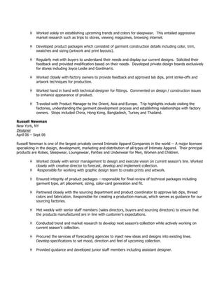 ! Worked solely on establishing upcoming trends and colors for sleepwear. This entailed aggressive
market research such as trips to stores, viewing magazines, browsing internet.
! Developed product packages which consisted of garment construction details including color, trim,
swatches and sizing (artwork and print layouts).
! Regularly met with buyers to understand their needs and display our current designs. Solicited their
feedback and provided modification based on their needs. Developed private design boards exclusively
for stores including Joyce Leslie and Gordman’s.
! Worked closely with factory owners to provide feedback and approved lab dips, print strike-offs and
artwork techniques for production.
! Worked hand in hand with technical designer for fittings. Commented on design / construction issues
to enhance appearance of product.
! Traveled with Product Manager to the Orient, Asia and Europe. Trip highlights include visiting the
factories, understanding the garment development process and establishing relationships with factory
owners. Stops included China, Hong Kong, Bangladesh, Turkey and Thailand.
Russell Newman
New York, NY
Designer
April 06 – Sept 06
Russell Newman is one of the largest privately owned Intimate Apparel Companies in the world -- A major licensee
specializing in the design, development, marketing and distribution of all types of Intimate Apparel. Their principal
products are Robes, Sleepwear, Loungewear, Panties and Underwear for Men, Women and Children.
! Worked closely with senior management to design and execute vision on current season’s line. Worked
closely with creative director to forecast, develop and implement collection.
! Responsible for working with graphic design team to create prints and artwork.
! Ensured integrity of product packages – responsible for final review of technical packages including
garment type, art placement, sizing, color-card generation and fit.
! Partnered closely with the sourcing department and product coordinator to approve lab dips, thread
colors and fabrication. Responsible for creating a production manual, which serves as guidance for our
sourcing factories.
! Met weekly with senior staff members (sales directors, buyers and sourcing directors) to ensure that
the products manufactured are in line with customer’s expectations.
! Conducted trend and market research to develop next season’s collection while actively working on
current season’s collection.
! Procured the services of forecasting agencies to inject new ideas and designs into existing lines.
Develop specifications to set mood, direction and feel of upcoming collection.
! Provided guidance and developed junior staff members including assistant designer.
 