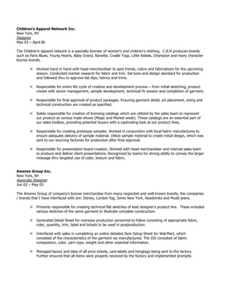 Children’s Apparel Network Inc.
New York, NY
Designer
May 03 – April 06
The Children’s apparel network is a specialty licenser of women's and children's clothing. C.A.N produces brands
such as Paris Blues, Young Hearts, Baby Grand, Nanette, Cradle Togs, Little Rebels, Champion and many character
license brands.
! Worked hand in hand with head merchandiser to spot trends, colors and fabrications for the upcoming
season. Conducted market research for fabric and trim. Set tone and design standard for production
and followed thru to approve lab dips, fabrics and trims.
! Responsible for entire life cycle of creative and development process – from initial sketching, product
review with senior management, sample development, technical fit session and completion of garment.
! Responsible for final approval of product packages. Ensuring garment detail, art placement, sizing and
technical construction are created as specified.
! Solely responsible for creation of licensing catalogs which are utilized by the sales team to represent
our product at various trade shows (Magic and Market week). These catalogs are an essential part of
our sales toolbox, providing potential buyers with a captivating look at our product lines.
! Responsible for creating prototype samples. Worked in conjunction with local fabric manufactures to
ensure adequate delivery of sample material. Utilize sample material to create initial design, which was
sent to our sourcing factories for production after final approval.
! Responsible for presentation board creation. Worked with head merchandiser and internal sales team
to produce and deliver client presentations. Recognized by teams for strong ability to convey the larger
message thru targeted use of color, texture and fabric.
Amerex Group Inc.
New York, NY
Associate Designer
Jun 02 – May 03
The Amerex Group of company’s license merchandise from many respected and well known brands; the companies
/ brands that I have interfaced with are: Disney, London fog, Jones New York, Akademiks and Mudd jeans.
! Primarily responsible for creating technical flat sketches of lead designer’s product line. These included
various sketches of the same garment to illustrate complete construction.
! Generated Detail Sheet for overseas production personnel to follow consisting of appropriate fabric,
color, quantity, trim, label and tickets to be used in postproduction.
! Interfaced with sales in completing an online detailed Item Setup Sheet for Wal-Mart, which
consisted of the characteristics of the garment we manufactured. The ISS consisted of fabric
composition, color, yarn type, weight and other essential information.
! Managed layout and data of all price tickets, care-labels and hangtags being sent to the factory.
Further ensured that all items were properly received by the factory and implemented promptly
 