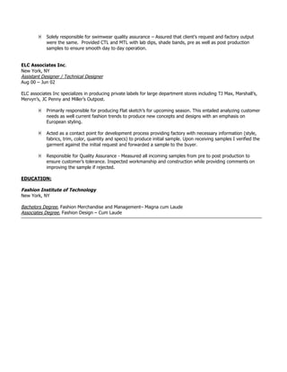 ! Solely responsible for swimwear quality assurance – Assured that client’s request and factory output
were the same. Provided CTL and MTL with lab dips, shade bands, pre as well as post production
samples to ensure smooth day to day operation.
ELC Associates Inc.
New York, NY
Assistant Designer / Technical Designer
Aug 00 – Jun 02
ELC associates Inc specializes in producing private labels for large department stores including TJ Max, Marshall’s,
Mervyn’s, JC Penny and Miller’s Outpost.
! Primarily responsible for producing Flat sketch’s for upcoming season. This entailed analyzing customer
needs as well current fashion trends to produce new concepts and designs with an emphasis on
European styling.
! Acted as a contact point for development process providing factory with necessary information (style,
fabrics, trim, color, quantity and specs) to produce initial sample. Upon receiving samples I verified the
garment against the initial request and forwarded a sample to the buyer.
! Responsible for Quality Assurance - Measured all incoming samples from pre to post production to
ensure customer’s tolerance. Inspected workmanship and construction while providing comments on
improving the sample if rejected.
EDUCATION:
Fashion Institute of Technology
New York, NY
Bachelors Degree, Fashion Merchandise and Management– Magna cum Laude
Associates Degree, Fashion Design – Cum Laude
 