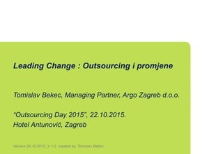 Leading Change : Outsourcing i promjene
Tomislav Bekec, Managing Partner, Argo Zagreb d.o.o.
“Outsourcing Day 2015”, 22.10.2015.
Hotel Antunović, Zagreb
Version 20.10.2015_V 1.0 created by: Tomislav Bekec
 