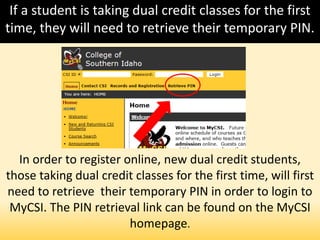 If a student is taking dual credit classes for the first
time, they will need to retrieve their temporary PIN.
In order to register online, new dual credit students,
those taking dual credit classes for the first time, will first
need to retrieve their temporary PIN in order to login to
MyCSI. The PIN retrieval link can be found on the MyCSI
homepage.
 