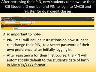 After retrieving their PIN, new students can now use their
CSI Student ID number and PIN to log into MyCSI and
register for dual credit classes.
Also important to note-
• PIN Email will include instructions on how student
can change their PIN, to a secret password of their
own preference, after initially logging in.
• After registering for their first course, the PIN will
automatically default to the student’s date of birth
in MM/DD/YYYY format.
 