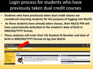 Login process for students who have
previously taken dual credit courses
• Students who have previously taken dual credit classes are
considered returning students for the purpose of logging into MyCSI.
• As these students have already taken classes, their MyCSI PIN will
have automatically defaulted to the student’s date of birth in
MM/DD/YYYY format.
• These students will enter their CSI Student ID Number and date of
birth in MM/DD/YYYY format to log into MyCSI.
 