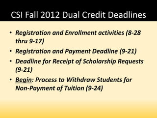 CSI Fall 2012 Dual Credit Deadlines
• Registration and Enrollment activities (8-28
thru 9-17)
• Registration and Payment Deadline (9-21)
• Deadline for Receipt of Scholarship Requests
(9-21)
• Begin: Process to Withdraw Students for
Non-Payment of Tuition (9-24)
 