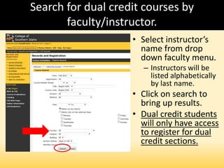 Search for dual credit courses by
faculty/instructor.
• Select instructor’s
name from drop
down faculty menu.
– Instructors will be
listed alphabetically
by last name.
• Click on search to
bring up results.
• Dual credit students
will only have access
to register for dual
credit sections.
 