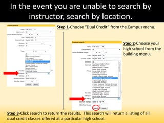 In the event you are unable to search by
instructor, search by location.
Step 1-Choose “Dual Credit” from the Campus menu.
Step 2-Choose your
high school from the
building menu.
Step 3-Click search to return the results. This search will return a listing of all
dual credit classes offered at a particular high school.
 