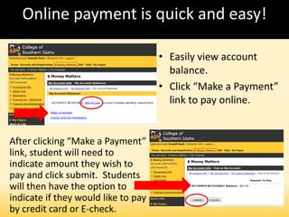 Online payment is quick and easy!
• Easily view account
balance.
• Click “Make a Payment”
link to pay online.
After clicking “Make a Payment”
link, student will need to
indicate amount they wish to
pay and click submit. Students
will then have the option to
indicate if they would like to pay
by credit card or E-check.
 