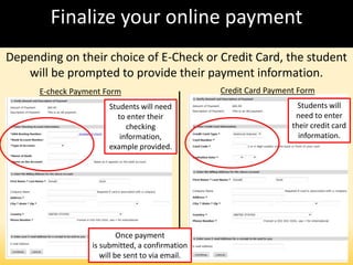 Finalize your online payment
Depending on their choice of E-Check or Credit Card, the student
will be prompted to provide their payment information.
E-check Payment Form Credit Card Payment Form
Students will need
to enter their
checking
information,
example provided.
Students will
need to enter
their credit card
information.
Once payment
is submitted, a confirmation
will be sent to via email.
 