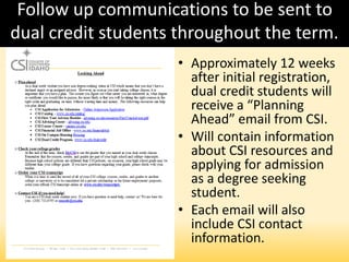 Follow up communications to be sent to
dual credit students throughout the term.
• Approximately 12 weeks
after initial registration,
dual credit students will
receive a “Planning
Ahead” email from CSI.
• Will contain information
about CSI resources and
applying for admission
as a degree seeking
student.
• Each email will also
include CSI contact
information.
 