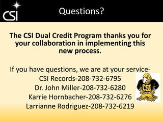 Questions?
The CSI Dual Credit Program thanks you for
your collaboration in implementing this
new process.
If you have questions, we are at your service-
CSI Records-208-732-6795
Dr. John Miller-208-732-6280
Karrie Hornbacher-208-732-6276
Larrianne Rodriguez-208-732-6219
 