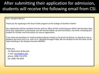 After submitting their application for admission,
students will receive the following email from CSI.
Dear <Student Name>,
Thank you for applying to the Dual Credit program at the College of Southern Idaho!
Your application will be reviewed shortly, and our office will be contacting you within two business days.
Once your application is processed, you will receive follow up communication, via email, including your
student ID number and instructions on course registration.
If you have any questions or need assistance please contact us by email, by phone, or stop by to see us
between the hours of 8 a.m. and 5 p.m. Monday through Friday. We are located on the first floor of the
Taylor Building in the Student Services MATRIX.
Thank you,
CSI Admissions & Records
e-mail: records@csi.edu
phone: (208) 732-6795
fax: (208) 736-3014
 