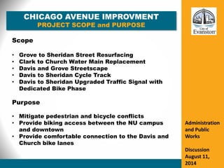 CHICAGO AVENUE IMPROVMENT
PROJECT SCOPE and PURPOSE
Administration
and Public
Works
Discussion
August 11,
2014
Scope
• Grove to Sheridan Street Resurfacing
• Clark to Church Water Main Replacement
• Davis and Grove Streetscape
• Davis to Sheridan Cycle Track
• Davis to Sheridan Upgraded Traffic Signal with
Dedicated Bike Phase
Purpose
• Mitigate pedestrian and bicycle conflicts
• Provide biking access between the NU campus
and downtown
• Provide comfortable connection to the Davis and
Church bike lanes
 