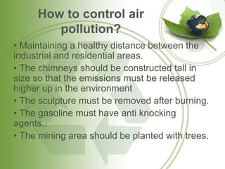 How to control air
pollution?
• Maintaining a healthy distance between the
industrial and residential areas.
• The chimneys should be constructed tall in
size so that the emissions must be released
higher up in the environment
• The sculpture must be removed after burning.
• The gasoline must have anti knocking
agents..
• The mining area should be planted with trees.
 