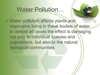 Water Pollution…
• Water pollution affects plants and
organisms living in these bodies of water.
In almost all cases the effect is damaging
not only to individual species and
populations, but also to the natural
biological communities
 