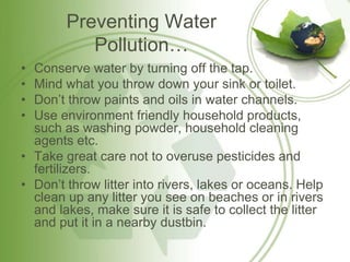 Preventing Water
Pollution…
• Conserve water by turning off the tap.
• Mind what you throw down your sink or toilet.
• Don’t throw paints and oils in water channels.
• Use environment friendly household products,
such as washing powder, household cleaning
agents etc.
• Take great care not to overuse pesticides and
fertilizers.
• Don’t throw litter into rivers, lakes or oceans. Help
clean up any litter you see on beaches or in rivers
and lakes, make sure it is safe to collect the litter
and put it in a nearby dustbin.
 