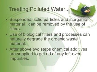 Treating Polluted Water...
• Suspended, solid particles and inorganic
material can be removed by the use of
filters.
• Use of biological filters and processes can
naturally degrade the organic waste
material.
• After above two steps chemical additives
are supplied to get rid of any left-over
impurities.
 