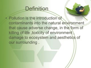 Definition
• Pollution is the introduction of
contaminants into the natural environment
that cause adverse change, in the form of
killing of life ,toxicity of environment ,
damage to ecosystem and aesthetics of
our surrounding .
 