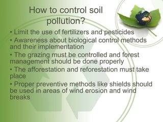 How to control soil
pollution?
• Limit the use of fertilizers and pesticides
• Awareness about biological control methods
and their implementation
• The grazing must be controlled and forest
management should be done properly
• The afforestation and reforestation must take
place
• Proper preventive methods like shields should
be used in areas of wind erosion and wind
breaks
 