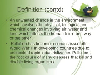 Definition (contd)
• An unwanted change in the environment
which involves the physical, biological and
chemical changes involving air, water and
land which affects the human life in one way
or the other”.
• Pollution has become a serious issue after
World War II in developing countries due to
unchecked rapid industrialization. Pollution is
the root cause of many diseases that kill and
disable living organisms.
 