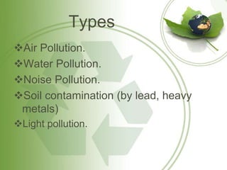 Types
Air Pollution.
Water Pollution.
Noise Pollution.
Soil contamination (by lead, heavy
metals)
Light pollution.
 