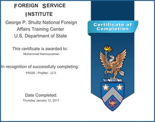 George P. Shultz National Foreign
Affairs Training Center
U.S. Department of State
OREIGN ERVICE
NSTITUTE
F S
I
This certificate is awarded to:
Mohammad Kamruzzaman
In recognition of successfully completing:
PA526 - ProjNet - v2.0
Date Completed:
Thursday January 12, 2017
 