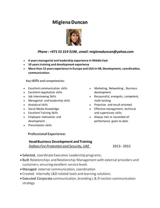 MiglenaDuncan
Phone : +971 55 319 3198 , email: miglenaduncan@yahoo.com
 4 years managerial and leadership experience in Middle East
 10 years training and development experience
 More than 15 years experience in Europe and USA in HR, Development, coordination,
communication.
Key skills and competencies:
 Excellent communication skills
 Excellent negotiation skills
 Job Interviewing Skills
 Managerial and leadership skills
 Analytical skills
 Social Media Knowledge
 Excellent Training Skills
 Employee motivation and
development .
 Presentation skills
 Marketing, Networking , Business
development.
 Resourceful, energetic, competent,
multi-tasking
 Proactive and result oriented.
 Effective management, technical
and supervisory skills.
 Always met or exceeded all
performance goals to date.
Professional Experience:
HeadBusiness Development andTraining
DafoosFire Protection and Security, UAE 2013 - 2015
 Selected, coordinateExecutive Leadership programs;
 Built Relationships and Relationship Management with external providers and
customers; ensuring excellent servicelevels
 Managed external communication, coordination
 Created internally L&D related tools and learning solutions
 Executed Corporatecommunication, branding L & D section communication
strategy
 