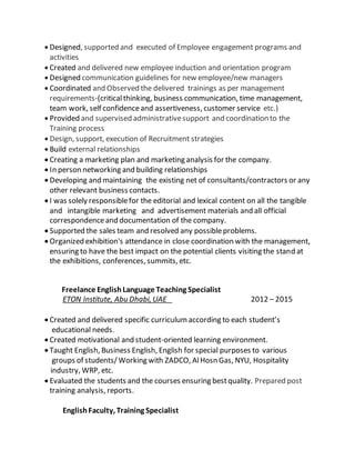  Designed, supported and executed of Employee engagement programs and
activities
 Created and delivered new employee induction and orientation program
 Designed communication guidelines for new employee/new managers
 Coordinated and Observed the delivered trainings as per management
requirements-(criticalthinking, business communication, time management,
team work, self confidenceand assertiveness, customer service etc.)
 Provided and supervised administrativesupport and coordination to the
Training process
 Design, support, execution of Recruitment strategies
 Build external relationships
 Creating a marketing plan and marketing analysis for the company.
 In person networking and building relationships
 Developing and maintaining the existing net of consultants/contractors or any
other relevant business contacts.
 I was solely responsiblefor the editorial and lexical content on all the tangible
and intangible marketing and advertisement materials and all official
correspondenceand documentation of the company.
 Supported the sales team and resolved any possibleproblems.
 Organized exhibition's attendance in close coordination with the management,
ensuring to have the best impact on the potential clients visiting the stand at
the exhibitions, conferences, summits, etc.
Freelance EnglishLanguage Teaching Specialist
ETON Institute, Abu Dhabi, UAE 2012 – 2015
 Created and delivered specific curriculumaccording to each student’s
educational needs.
 Created motivational and student-oriented learning environment.
 Taught English, Business English, English for special purposes to various
groups of students/Working with ZADCO, AlHosn Gas, NYU, Hospitality
industry, WRP, etc.
 Evaluated the students and the courses ensuring bestquality. Prepared post
training analysis, reports.
EnglishFaculty, Training Specialist
 