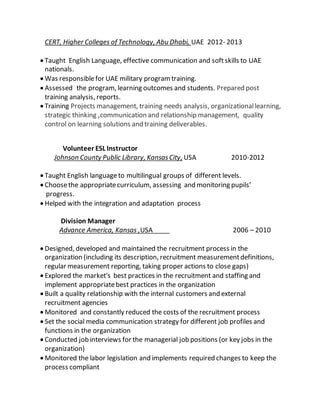 CERT, Higher Colleges of Technology, Abu Dhabi, UAE 2012- 2013
 Taught English Language, effective communication and softskills to UAE
nationals.
 Was responsiblefor UAE military programtraining.
 Assessed the program, learning outcomes and students. Prepared post
training analysis, reports.
 Training Projects management, training needs analysis, organizationallearning,
strategic thinking ,communication and relationship management, quality
control on learning solutions and training deliverables.
Volunteer ESL Instructor
Johnson County Public Library, KansasCity, USA 2010-2012
 Taught English languageto multilingual groups of different levels.
 Choosethe appropriatecurriculum, assessing and monitoring pupils’
progress.
 Helped with the integration and adaptation process
Division Manager
Advance America, Kansas ,USA 2006 – 2010
 Designed, developed and maintained the recruitment process in the
organization (including its description, recruitment measurementdefinitions,
regular measurement reporting, taking proper actions to close gaps)
 Explored the market's best practices in the recruitment and staffing and
implement appropriatebest practices in the organization
 Built a quality relationship with the internal customers and external
recruitment agencies
 Monitored and constantly reduced the costs of the recruitment process
 Set the social media communication strategy for different job profiles and
functions in the organization
 Conducted job interviews for the managerial job positions (or key jobs in the
organization)
 Monitored the labor legislation and implements required changes to keep the
process compliant
 