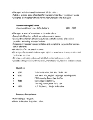  Managed and developed the team of HR Recruiters
 Acted as a single point of contact for managers regarding recruitment topics
 Designed training recruitment for HR Recruiters and line managers
General Manager/Owner
Exportand ImportInc., Sofia, Bulgaria 1994 - 2005
 Managed a team of employees in three locations.
 Coordinated logistics by land, air and ocean worldwide.
 Dealt with customers of various cultures and nationalities, and service
providers ensuring successfuldeals.
 Prepared all necessary documentation and completing customs clearance on
behalf of clients.
 Worked in a fast pace environment
 Strategically planned and managed logistics, warehouse, transportation and
customer services.
 Directed, optimized and coordinated full customs clearance cycle
 Liaised and negotiated with suppliers, manufacturers,retailers and consumers.
Education:
 2015 ToT Certification, CLC Abu Dhabi, UAE
 2012 Master of Arts, English language and Linguistics
 PA University, Pennsylvania USA
 2011 Cambridge ESOL CELTA
 Teaching House, New York, USA
 1986 H. S. Diploma, Major in Russian
Language Competence:
 Native tongue – English.
 Fluent in Russian, Bulgarian, Italian.
 