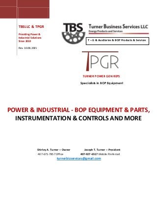 TURNER POWER GEN REPS
Specialists in BOP Equipment
TBSLLC & TPGR
Providing Power &
Industrial Solutions
Since 2010
Rev. 10.08.2015
POWER & INDUSTRIAL - BOP EQUIPMENT & PARTS,
INSTRUMENTATION & CONTROLS AND MORE
T – G & Auxiliaries & BOP Products & Services
Shirley A. Turner – Owner Joseph T. Turner – President
407-671-7857 Office 407-927-6517 Mobile Preferred
turnerbizservices@gmail.com
 
