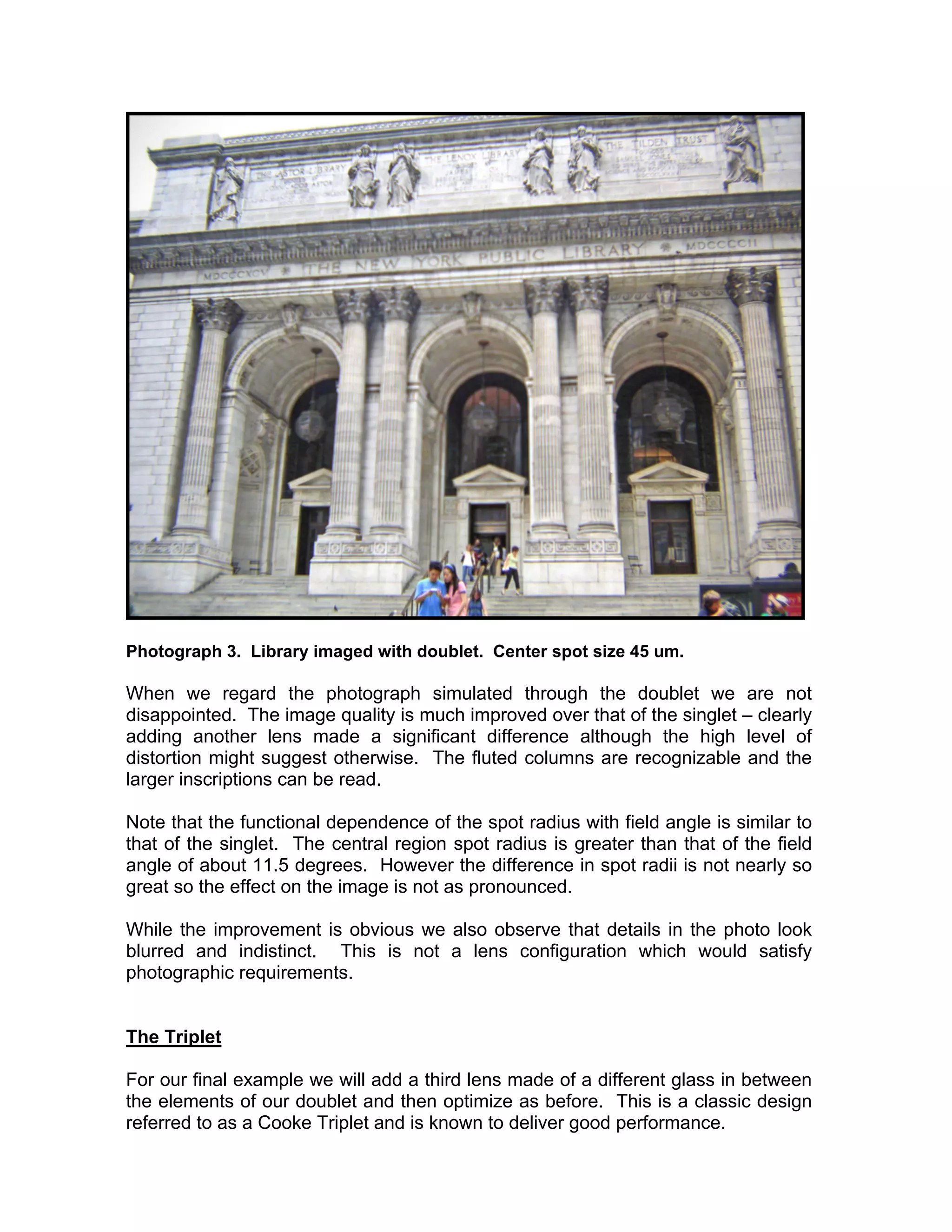 Photograph 3. Library imaged with doublet. Center spot size 45 um.
When we regard the photograph simulated through the doublet we are not
disappointed. The image quality is much improved over that of the singlet – clearly
adding another lens made a significant difference although the high level of
distortion might suggest otherwise. The fluted columns are recognizable and the
larger inscriptions can be read.
Note that the functional dependence of the spot radius with field angle is similar to
that of the singlet. The central region spot radius is greater than that of the field
angle of about 11.5 degrees. However the difference in spot radii is not nearly so
great so the effect on the image is not as pronounced.
While the improvement is obvious we also observe that details in the photo look
blurred and indistinct. This is not a lens configuration which would satisfy
photographic requirements.
The Triplet
For our final example we will add a third lens made of a different glass in between
the elements of our doublet and then optimize as before. This is a classic design
referred to as a Cooke Triplet and is known to deliver good performance.
 