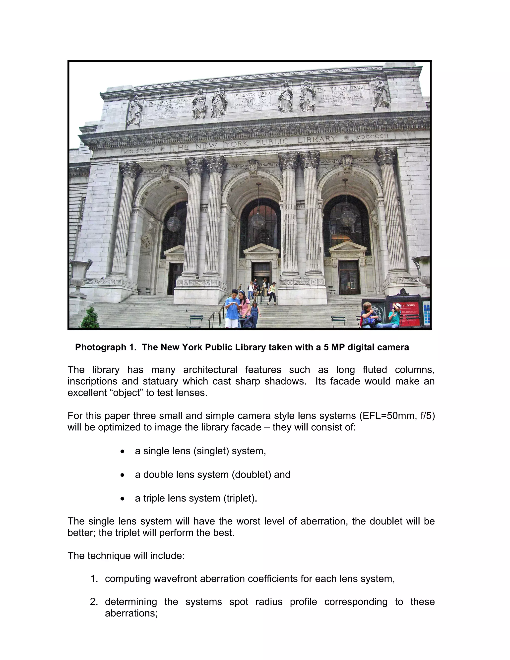Photograph 1. The New York Public Library taken with a 5 MP digital camera
The library has many architectural features such as long fluted columns,
inscriptions and statuary which cast sharp shadows. Its facade would make an
excellent “object” to test lenses.
For this paper three small and simple camera style lens systems (EFL=50mm, f/5)
will be optimized to image the library facade – they will consist of:
• a single lens (singlet) system,
• a double lens system (doublet) and
• a triple lens system (triplet).
The single lens system will have the worst level of aberration, the doublet will be
better; the triplet will perform the best.
The technique will include:
1. computing wavefront aberration coefficients for each lens system,
2. determining the systems spot radius profile corresponding to these
aberrations;
 