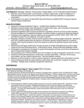 Page 1
Brian E. Delf MBA
232 Dixon Road Hazel Green, AL 35750-9620 USA
(518) 522 – 3353 or (256) 617 – 9905 theyouniqueguy@yahoo.com
Job Objective: Manager, Director, Procurement, Project Mgmt., or Sr. Financial Analyst Position
• Seeking a senior level position in procurement, contracts, supply chain, project management, or
financial analysis enabling use of my existing skills while continuing to develop in a progressive
organization.
• In possession of an active Top Secret/SCI Security Clearance updated 6/2014 including a Special
Access Program qualification.
QUALIFICATIONS:
• Selected for Boeing Leadership Program. Certified Silver Medallion EVM Specialist.
• Selected to support Supply Chain Management Transformation team, with a mandate of incorporation
and roll out of a new supply chain architecture by 2020.
• Significant negotiation skills including simultaneous negotiation of Prime and Sub Contract activities.
Includes development of negotiation strategies, as well as analysis to support simultaneous positions.
• Experience with negotiation, financial analysis and management of CPAF, CPFF, CPIF, FPIF, FFP,
and IDIQ including Time and Material, and Labor contracts.
• Budgetary analysis to maintain 20 plus sub-tier suppliers within existing budget constraints. Selected to
work with a special analysis team to execute a 20 percent reduction position based on a customer
request, which required analysis of the Prime position as well as the potential impacts to the sub-tier
suppliers.
• Maintenance of Program performance through provision of subtier EVM performance and its rolling
impact to the Prime EVM performance - a fee bearing criteria. Boeing EVM Silver Medallion holder.
• Participated in development of budgets in support of competitive and sole source Prime Proposals as
well as Engineering Change Proposals.
• Strong background in FAR and DFARs terms and conditions as well as negotiation of Sub-tier T’s & C’s.
• Experience with spiral development, construction, complex assemblies, 1 off buys, life time buys,
commodities, and raw material requirements. Goal and deadline oriented.
• Effective out of box thinking in order to resolve impasses to achieve agreement and program success.
• Strong interpersonal skills to support effective relationships with Customers, Suppliers as well as
coworkers. Multiple years of people management experience.
EXPERIENCE
Senior Procurement Agent / Team Leader 2007 to Present
• The Boeing Company Huntsville, AL
Currently working on development/production contracts, managing seven suppliers across 10 platforms for multiple
Boeing Military Aircraft, as well as the Space Launch Systems Programs. Previous assignments: worked on top secret
development contracts valued at over $400M for the National Team (NT) Program. Worked on spiral development
contracts valued at over $2B under the auspices of the Ground-based Missile Defense Program (GMD). These
programs support the Department of Defense (DOD), managed under the Boeing Defense Systems Division, within
The Boeing Company.
• Work assignments shifted to assign suppliers requiring T’s and C’s override agreements. Selected to mentor
new Boeing Procurement Agents. Managing Development and Production programs simultaneously.
Managed a licensing agreement in support of a small business supplier with opportunities to expand their
program. The result will enable Boeing to collect licensing fees, while reducing unit cost as a result the
increase in production.
• Directly supported EVMS reporting through financial analysis and subsequent management of effective
subtier efforts to support the Prime position as analyzed to support maximum financial benefit.
• While on the GMD Program, worked with software, construction, and radar/sensor contracts based on my
ability to pick up Boeing systems, and perform dynamic financial analysis in addition to execution of work
projects to meet program requirements. Worked off a backlog of aging unplaced actions while moving current
assignments forward. Received an In-Program promotion. Utilized effective negotiations to merge 2
separate proposals in order to overcome a 10% overrun in one of the actions. This resulted in Boeing
avoiding utilization of $2.5M in management reserve in order to accomplish the above procurements.
 