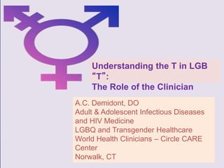 A.C. Demidont, DO
Adult & Adolescent Infectious Diseases
and HIV Medicine
LGBQ and Transgender Healthcare
World Health Clinicians – Circle CARE
Center
Norwalk, CT
Understanding the T in LGB
“T”:
The Role of the Clinician
 