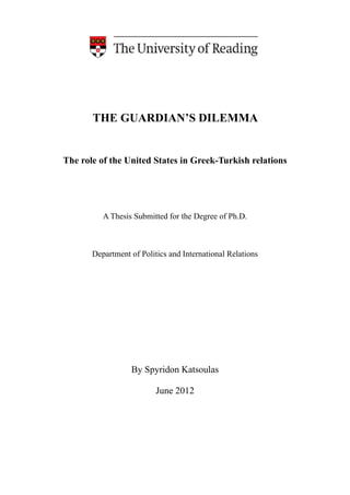 !
!
!
!
THE GUARDIAN’S DILEMMA
!
!
The role of the United States in Greek-Turkish relations
!
!
!
A Thesis Submitted for the Degree of Ph.D.
!
!
!
Department of Politics and International Relations
!
!
!
!
!
!
!
!
!
!
By Spyridon Katsoulas
!
June 2012
!
!
!
!
!
 