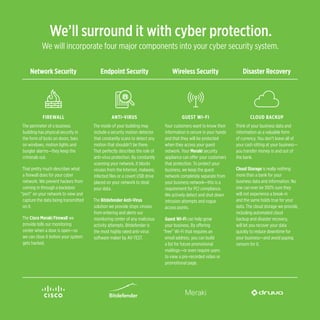 We’ll surround it with cyber protection.
We will incorporate four major components into your cyber security system.
ANTI-VIRUS
The inside of your building may
include a security motion detector
that constantly scans to detect any
motion that shouldn’t be there.
That perfectly describes the role of
anti-virus protection. By constantly
scanning your network, it blocks
viruses from the Internet, malware,
infected files or a covert USB drive
placed on your network to steal
your data.
The Bitdefender Anti-Virus
solution we provide stops viruses
from entering and alerts our
monitoring center of any malicious
activity attempts. Bitdefender is
the most highly rated anti-virus
software maker by AV-TEST.
FIREWALL
The perimeter of a business
building has physical security in
the form of locks on doors, bars
on windows, motion lights and
burglar alarms—they keep the
criminals out.
That pretty much describes what
a firewall does for your cyber
network. We prevent hackers from
coming in through a backdoor
“port” on your network to view and
capture the data being transmitted
on it.
The Cisco Meraki Firewall we
provide tells our monitoring
center when a door is open—so
we can close it before your system
gets hacked.
Network Security Endpoint Security Wireless Security Disaster Recovery
GUEST WI-FI
Your customers want to know their
information is secure in your hands
and that they will be protected
when they access your guest
network. Your Meraki security
appliance can offer your customers
that protection. To protect your
business, we keep the guest
network completely separate from
your business network—this is a
requirement for PCI compliance.
We actively detect and shut down
intrusion attempts and rogue
access points.
Guest Wi-Fi can help grow
your business. By offering
“free” Wi-Fi that requires an
email address, you can build
a list for future promotional
mailings—or even require users
to view a pre-recorded video or
promotional page.
CLOUD BACKUP
Think of your business data and
information as a valuable form
of currency. You don’t leave all of
your cash sitting at your business—
you transfer money in and out of
the bank.
Cloud Storage is really nothing
more than a bank for your
business data and information. No
one can ever be 100% sure they
will not experience a break-in
and the same holds true for your
data. The cloud storage we provide,
including automated cloud
backup and disaster recovery,
will let you recover your data
quickly to reduce downtime for
your business—and avoid paying
ransom for it.
 