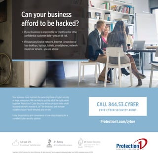 Copyright ©2016 Protection One Alarm Monitoring. All rights reserved. †Service approval ratings were taken from 38,920 completed surveys in 2015.
CALL 844.53.CYBER
FREE CYBER SECURITY AUDIT
Protection1.com/cyber
Can your business
afford to be hacked?
•	If your business is responsible for credit card or other
confidential customer data—you are at risk.
•	If it uses any kind of network, Internet connection or
has desktops, laptops, tablets, smartphones, network
routers or servers—you are at risk.
Your business must maintain the same high level of cyber security
as large enterprises. We can help by putting all of the right pieces
together. Protection 1 Cyber Security will secure your entire small
business network, monitor it 24/7 for breaches, and manage
incidents/issues—both remotely and on-site.
Enjoy the simplicity and convenience of one-stop shopping for a
complete cyber security solution.
4.9 out of 5
Customer Satisfaction†
A+ Rating
Accredited Business
#1 Rated Security
2012 Dealer of the Year—
SDM Magazine
 