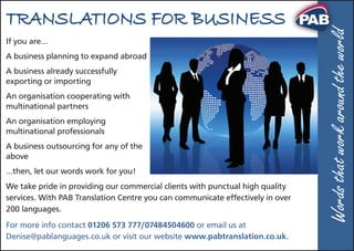 TRANSLATIONS FOR BUSINESS
If you are…
A business planning to expand abroad
A business already successfully
exporting or importing
An organisation cooperating with
multinational partners
An organisation employing
multinational professionals
A business outsourcing for any of the
above
…then, let our words work for you!
We take pride in providing our commercial clients with punctual high quality
services. With PAB Translation Centre you can communicate effectively in over
200 languages.
For more info contact 01206 573 777/07484504600 or email us at
Denise@pablanguages.co.uk or visit our website www.pabtranslation.co.uk.
Wordsthatworkaroundtheworldrld
 