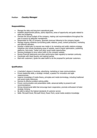 Position: Country Manager
Responsibilities;
 Manage the daily and long-term operational goals
 Establish departmental policies, yearly objectives, areas of opportunity and goals related to
sales and budgeting.
 Oversee the annual budget of the company, making cost recommendations throughout the
year to ensure its adequate management
 Responsible for P&L of company, generate revenues following to the company targets
 Manage ongoing initiatives surrounding public relations, press, content production, marketing
and editorial calendars.
 Develop a digital plan to execute new media in its marketing and public relations strategy.
Initiatives may include developing areas of website, search engine optimization, publishing
platforms, Face book, Twitter and other social media opportunities.
 Devising strategies to drive online traffic to the company website.
 Review financial statements and other performance data regularly to maintain continuity
 Coordinate with Head Quarter and regional parties.
 Deal with customers / guide the sales staffs to do the proposal for particular customers.
Qualification:
 A bachelor’s degree in business, advertising, marketing or mass communications
 Proven leadership skills, a strategic mindset, a passion for innovation and agile
responsiveness
 Superior knowledge of media theory, principles and media terminology, including traditional
and social media references
 Decisive & effective problem-solving ability
 Proven communication and presentation skills: advanced ability to present & sell
recommendations
 Strong interpersonal skills that encourage team cooperation, promote enthusiasm & foster
strategic thinking
 Be able to deliver the highest standards of customer service
 Skills: Microsoft Excel, Microsoft Word, Power Point, social media analytics knowledge
 