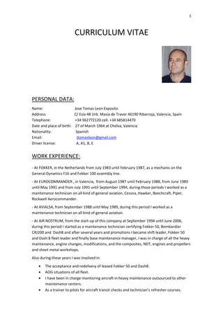 1
CURRICULUM VITAE
PERSONAL DATA:
Name: Jose Tomas Leon Exposito
Address: C/ Esla 48 Urb. Masía de Traver 46190 Ribarroja, Valencia, Spain
Telephone: +34 962772120 cell. +34 685814470
Date and place of birth: 27 of March 1964 at Chelva, Valencia
Nationality: Spanish
Email: jtomasleon@gmail.com
Driver license: A, A1, B, E
WORK EXPERIENCE:
- At FOKKER, in the Netherlands from July 1983 until February 1987, as a mechanic on the
General Dynamics F16 and Fokker 100 assembly line.
- At EUROCOMMANDER , in Valencia, from August 1987 until February 1988, from June 1989
until May 1991 and from July 1991 until September 1994, during those periods I worked as a
maintenance technician on all kind of general aviation, Cessna, Hawker, Beechcraft, Piper,
Rockwell Aerocommander.
- At AVIALSA, from September 1988 until May 1989, during this period I worked as a
maintenance technician on all kind of general aviation.
- At AIR NOSTRUM, from the start-up of this company at September 1994 until June 2006,
during this period I started as a maintenance technician certifying Fokker 50, Bombardier
CRJ200 and Dash8 and after several years and promotions I became shift leader, Fokker 50
and Dash 8 fleet leader and finally base maintenance manager, I was in charge of all the heavy
maintenance, engine changes, modifications, and the composites, NDT, engines and propellers
and sheet metal workshops.
Also during these years I was involved in:
• The acceptance and redelivery of leased Fokker 50 and Dash8.
• AOG situations of all fleet.
• I have been in charge monitoring aircraft in heavy maintenance outsourced to other
maintenance centers.
• As a trainer to pilots for aircraft transit checks and technician’s refresher courses.
 
