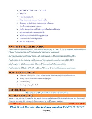 Page 3 of 3
 ISO 9001 & 14001 & 18001& 22000.
 HACCP.
 Time management.
 Negotiation and communication skills.
 Gowning to sterile area & clean room behaviors.
 Developing an aseptic operator.
 Production hygiene and Basic principles of microbiology.
 Documentation in pharmaceuticals.
 Sterilization and disinfection procedures.
 Environmental control program.
 Fire and civil defense.
AWARD & SPECIAL RECORDS
Participation in the startup and early qualifications (IQ, OQ, PQ) of vial production departments at
Pharco B international and Arab caps pharmaceutical companies.
Increasing production folding from 1, 25 million pack to 2.5 million packs at RAMEDA.
Participation in the training, validation, and internal audit committee at ARAB CAPS.
Ideal employee 2010 honored for Pharco B international pharmaceuticals.
Participation in PHARMACONEX, APIC and Track & Trace exhibition and symposium.
SKILLS AND HOPPIES:
 Microsoft office (excel, word, power point), internet navigation and researches.
 Strong verbal and written Arabic and English.
 Email handling.
 Reading and play football.
REFERENCES:
References will be furnished as and when desired.
SALARY EXPECTED:
It's up to you because I know that the system is estimated Successful team work morally and financially,
I'm quite sure that this estimate to have, in order to build success together.
AmrObiedTaha 16th October 2016
This is not the end, the journey ongoing ISA>>>>>>>>>>
 