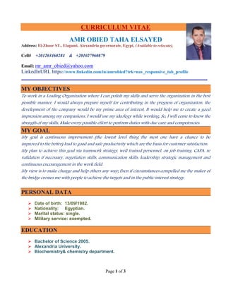 Page 1 of 3
CURRICULUM VITAE
AMR OBIED TAHA ELSAYED
Address: El-Zhoor ST., Elagami, Alexandria governorate, Egypt, (Available to relocate).
Cell# +201203460284 & +201027960879
Email: mr_amr_obied@yahoo.com
LinkedInURL https://www.linkedin.com/in/amrobied?trk=nav_responsive_tab_profile
MY OBJECTIVES
To work in a Leading Organization where I can polish my skills and serve the organization in the best
possible manner, I would always prepare myself for contributing in the progress of organization, the
development of the company would be my prime area of interest, It would help me to create a good
impression among my companions, I would use my ideology while working, So, I will come to know the
strength of my skills, Make every possible effort to perform duties with due care and competencies.
MY GOAL
My goal is continuous improvement (the lowest level thing the most one have a chance to be
improved to the better) lead to good and safe productivity which are the basis for customer satisfaction.
My plan to achieve this goal via teamwork strategy, well trained personnel, on job training, CAPA, re
validation if necessary, negotiation skills, communication skills, leadership, strategic management and
continuous encouragement in the work field.
My view is to make change and help others any way; Even if circumstances compelled me the maker of
the bridge crosses me with people to achieve the targets and in the public interest strategy.
PERSONAL DATA
 Date of birth: 13/09/1982.
 Nationality: Egyptian.
 Marital status: single.
 Military service: exempted.
EDUCATION
 Bachelor of Science 2005.
 Alexandria University.
 Biochemistry& chemistry department.
 