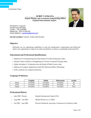 Curriculum Vitae
Page 1 of 5
___________SUBIN VANKANA____________
Airport Planner and Aerodrome Safeguarding Officer
Fujairah International Airport
PO Box977, Fujairah
United Arab Emirates
Tel.No: - 09-2239389
Mobile No.: 050-74 88 952
Email Address: vankanas@gmail.com
Current Location: Fujairah, United Arab Emirates
Objective
Efficiently use my engineering capabilities to meet the organization’s requirements and effectively
utilize every opportunity to improve my skills and abilities, to achieve a remarkable professional life.
Educational and Professional Qualifications
o Diploma in Civil Engineering from State Board of Technical Education, India.
o National Trade Certificate in Draughtsman Civil from Vocational Training, India.
o Higher Secondary (+2) education from the Board of Public Exams, India.
o Diploma in Computer Application (AutoCAD, Microsoft Office, Photoshop).
o ICDL certificate for computer proficiency.
Language Proficiency
English Hindi Malayalam Arabic
Read Excellent Excellent Excellent No
Write Excellent Excellent Excellent No
Speak Excellent Excellent Excellent Poor
Professional History
o June 2009 –Present Fujairah International Airport (FIA)
o Aug 2006 – Jun 2009 Modern Precast L.L.C, Dubai
o Jun 2002 – Aug 2006 Praveen Chandra & Associates, Contractors & Architects, India
 