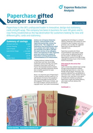 Summary of savings
Merchant Card Fees
Contract Cleaning
Cash-in-Transit
Lease Service Charge
Waste
In-Store Music
5-10%
17%
58.7%
c. £12,000
refunds
15.7%
70.8%
Smarter Spending > www.expense-reduction.co.uk
Andrew Lees of Expense Reduction
Analysts, Lead Consultant on the
Paperchase partnership, reviews the
project so far: “The categories of
expenditure that David Bateman asked
me to analyse were wide-ranging, so I
was fortunate to be able to call upon
the expert services of my colleagues,
whose vast experience in their respective
areas was crucial to the analysis of
Paperchase’s existing spend and the
recommendations on its enhancement.
“Hartley Jenkinson realised savings
on Merchant Card Fees; Steve Clamp
undertook Contract Cleaning; Sue Carbin
reviewed In-Store Music and Cash-in-
Transit; Pete Bramhall worked on Waste;
and we also identified substantial refunds
due on double payments for Lease
Service Charges.
Music is an important part of Paperchase’s
in-store ambience and their spend on it is
split between the licence fees payable to
PRS (Performing Right Society) and PPL
(Phonographic Performance Limited), and
the rental of players and the provision of
copyright music. Sue Carbin recommended
upgrading the technology to a network
solution, tendering to the market for more
competitive rates on players and music
provision, and, crucially, she suggested
Paperchase consider playing non-
copyright music.
Paperchase accepted all of these
recommendations and realised a huge
70.8% saving. An additional benefit is
that the system is flexible enough for
Paperchase to continue to be able to play
copyright Christmas music in their busiest
month of December.
Only paying for the service that
they need
Cash-in-Transit also realised major savings
through Expense Reduction Analysts
introducing Paperchase to a new, more
flexible national player. Previously, cash
would be collected from and delivered to
each store twice a week, whether this was
required or not; now there is the option
to modify this schedule according to
Paperchase’s needs and trading patterns,
and a lower tariff per delivery into
the bargain.
> ERA Success Story
Paperchase gifted
bumper savings
Paperchase is the UK’s undisputed leader in innovative, design-led stationery,
cards and gift-wrap. The company has been in business for over 40 years and is
now firmly established as the top destination for customers looking for new and
different gifts, cards and stationery.
Continued >>>
 