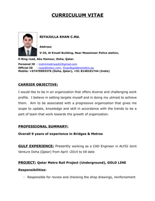 CURRICULUM VITAE
RIYAJULLA KHAN C.Md.
Address:
V-35, Al Emadi Building, Near Mesaimeer Police station,
E-Ring road, Abu Hamour, Doha, Qatar.
Personal ID : mohmmedriyaz62@gmail.com
Official ID : riyaz@lntecc.com, Riyaz@goldlinemetro.qa
Mobile: +97470903376 (Doha, Qatar), +91 8148101744 (India)
CARRIER OBJECTIVE:
I would like to be in an organization that offers diverse and challenging work
profile. I believe in setting targets myself and in doing my utmost to achieve
them. Aim to be associated with a progressive organization that gives me
scope to update, knowledge and skill in accordance with the trends to be a
part of team that work towards the growth of organization.
PROFESSIONAL SUMMARY:
Overall 9 years of experience in Bridges & Metros
GULF EXPERIENCE: Presently working as a CAD Engineer in ALYSJ Joint
Venture Doha (Qatar) from April -2014 to till date
PROJECT: Qatar Metro Rail Project (Underground), GOLD LINE
Responsibilities:
 Responsible for review and checking the shop drawings, reinforcement
 