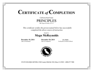 CERTIFICATE of COMPLETION
California Real Estate
PRINCIPLESBRE Approval Number 3475-14
This certificate verifies the person named below has successfully
completed the above course of instruction.
Issued to:
Megn McReynolds
December 10, 2014 December 28, 2014 Sara Walker
Date of Enrollment Date of Completion Verification of School Official
STATE HEADQUARTERS, 2540 Country Hills Rd. #263, Brea, CA 92821 (800) 877-7008
 
