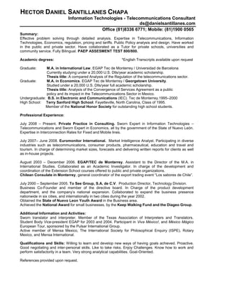HECTOR DANIEL SANTILLANES CHAPA
Information Technologies - Telecommunications Consultant
ds@danielsantillanes.com
Office (81)8336 6771; Mobile: (81)1900 0565
Summary:
Effective problem solving through detailed analysis. Expertise in Telecommunications, Information
Technologies, Economics, regulation, pricing and tariffs. Public Policy analysis and design. Have worked
in the public and private sector. Have collaborated as a Tutor for private schools, universities and
community service. Fully Bilingual. PAEP ASSESMENT TEST 800/800.
Academic degrees: *English Transcripts available upon request
Graduate: M.A. in International Law. EGAP Tec de Monterrey / Universidad de Barcelona
Currently studying under a 20,000 U.S. Dlls/year academic scholarship.
Thesis title: A compared Analysis of the Regulation of the telecommunications sector.
Graduate: M.A. in Economics. EGAP Tec de Monterrey / Georgetown University.
Studied under a 20,000 U.S. Dlls/year full academic scholarship.
Thesis title: Analysis of the Convergence of Services Agreement as a public
policy and its impact in the Telecommunications Sector in Mexico.
Undergraduate: B.S. in Electronic and Communications (IEC). Tec de Monterrey.1995–2000
High School: Terry Sanford High School. Fayetteville, North Carolina, Class of 1995.
Member of the National Honor Society for outstanding high school students.
Professional Experience:
July 2008 – Present. Private Practice in Consulting. Sworn Expert in Information Technologies –
Telecommunications and Sworn Expert in Economics, all by the government of the State of Nuevo León.
Expertise in Interconnection Rates for Fixed and Mobile lines.
July 2007– June 2008. Euromonitor International. Market Intelligence Analyst. Participating in diverse
industries such as telecommunications, consumer products, pharmaceutical, education and travel and
tourism. In charge of determining market sizes, forecasts and delivering written reports for clients as well
as in-house projects.
August 2003 – December 2006. EGAP/TEC de Monterrey. Assistant to the Director of the M.A. in
International Studies. Collaborated as an Academic Investigator. In charge of the development and
coordination of the Extension School courses offered to public and private organizations.
Chilean Consulate in Monterrey, general coordinator of the export trading event “Los sabores de Chile”.
July 2000 – September 2005. To See Group, S.A. de C.V. Production Director, Technology Division.
Business Co-Founder and member of the directive board. In Charge of the product development
department, and the company’s national expansion. Collaborated to expand the business presence
nationwide in six cities, and internationally in two cities during the year 2002.
Obtained the State of Nuevo Leon Youth Award in the Business area.
Achieved the National Award for small businesses, by the Keep Walking Fund and the Diageo Group.
Additional Information and Activities:
Sworn translator and interpreter. Member of the Texas Association of Interpreters and Translators.
Student Body Vice-president EGAP for 2003 and 2004. Participant in Viva México!, and México Mágico
European Tour, sponsored by the Pulsar International Group.
Active member of Mensa Mexico, The International Society for Philosophical Enquiry (ISPE), Rotary
Mexico, and Mensa International.
Qualifications and Skills: Willing to learn and develop new ways of having goals achieved. Proactive.
Good negotiating and inter-personal skills. Like to take risks. Enjoy Challenges. Know how to work and
perform satisfactorily in a team. Very strong analytical capabilities. Goal-Oriented.
References provided upon request.
 