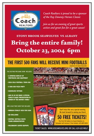 Coach Realtors is proud to be a sponsor 
of the Ray Downey Heroes Classic 
Join us for an evening of great sports 
action and great fun for a great cause! 
STONY BROOK SEAWOLVES VS ALBANY 
Bring the entire family! 
October 23, 2004 6pm 
THE FIRST 500 FANS WILL RECEIVE MINI FOOTBALLS 
THE EXCITING PRE-GAME SHOW INCLUDES: 
• A SPIRITED DISPLAY OF 
FIRETRUCKS AND EQUIPMENT 
• COCA COLA FOOTBALL TOWN USA 
• A KIDS DEN PIZZA PARTY 
• SEAWOLVES TATTOOS 
• JOIN US AS WE MAKE A SPECIAL 
COACH PLAQUE PRESENTATION IN 
HONOR OF THE DOWNEY FAMILY 
AND A HALF-TIME SHOW THAT INCLUDES 
• MORGAN STANLEY KICK FOR CASH 
• QB CHALLENGE 
• CENTRAL SUFFOLK YOUTH 
TEAMS DEMONSTRATION 
• WALDBAUM'S SUPER SEAPUPS 
COURTESY OF COACH REALTORS 
Don't miss this very special evening. 
We look forward to seeing you there! 
50 FREE TICKETS! 
The first 50 Callers to Coach Realtors in 
Setauket will recieve 2 free tickets: 631-689-2654 
TICKET SALES: WWW.GOSEAWOLVES.ORG OR CALL 631-632-WOLF 
