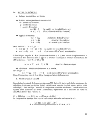 10
IV. TAVAIL NUMÉRIQUE
a. Indiquer les conditions aux limites
 Stabilité interne pour la structure en treillis :
m – nombre des éléments
j – nombre des nœuds
r - nombre de réaction
𝑚 < 2𝑗 − 3⁡⁡⁡⁡⁡⁡⁡⁡⁡(𝑙𝑒⁡𝑡𝑟𝑒𝑖𝑙𝑙𝑖𝑠⁡𝑒𝑠𝑡⁡𝑖𝑛𝑠𝑡𝑎𝑏𝑖𝑙𝑖é⁡𝑖𝑛𝑡𝑒𝑟𝑛𝑒)
𝑚 > 2𝑗 − 3⁡⁡⁡⁡⁡⁡⁡⁡⁡(𝑙𝑒⁡𝑡𝑟𝑒𝑖𝑙𝑙𝑖𝑠⁡𝑒𝑠𝑡⁡𝑠𝑡𝑎𝑏𝑖𝑙𝑖𝑡é⁡𝑖𝑛𝑡𝑒𝑟𝑛𝑒)
 Type de la structure :
𝑚 + 𝑟 < 2𝑗⁡⁡⁡⁡⁡⁡⁡⁡⁡⁡⁡⁡⁡⁡⁡⁡⁡⁡𝑖𝑛𝑠𝑡𝑎𝑏𝑖𝑙𝑖𝑡é⁡𝑑𝑒⁡𝑙𝑎⁡𝑠𝑡𝑟𝑢𝑐𝑡𝑢𝑟𝑒
𝑚 + 𝑟 = 2𝑗⁡⁡⁡⁡⁡⁡⁡⁡⁡⁡⁡⁡⁡⁡⁡⁡⁡⁡⁡⁡⁡⁡⁡⁡⁡⁡⁡⁡𝑠𝑡𝑟𝑢𝑐𝑡𝑢𝑟𝑒⁡𝑖𝑠𝑜𝑠𝑡𝑎𝑡𝑖𝑞𝑢𝑒
𝑚 + 𝑟 > 2𝑗⁡⁡⁡⁡⁡⁡⁡⁡⁡⁡⁡⁡⁡⁡⁡⁡⁡⁡⁡⁡⁡⁡𝑠𝑡𝑟𝑢𝑐𝑡𝑢𝑟𝑒⁡ℎ𝑦𝑝𝑒𝑟𝑠𝑡𝑎𝑡𝑖𝑞𝑢𝑒
Dans notre cas : m = 23, j = 12
 𝑚 > 2𝑗 − 3⁡⁡⁡⁡ =≫ ⁡⁡⁡23 > 21⁡⁡⁡⁡⁡(𝑙𝑒⁡𝑡𝑟𝑒𝑖𝑙𝑙𝑖𝑠⁡𝑒𝑠𝑡⁡𝑠𝑡𝑎𝑏𝑖𝑙𝑖𝑡é⁡𝑖𝑛𝑡𝑒𝑟𝑛𝑒)
 𝑚 + 𝑟 = 2𝑗⁡⁡⁡⁡ =≫ ⁡⁡⁡⁡⁡⁡⁡𝑟 = 1⁡⁡⁡⁡⁡⁡⁡𝑐′
𝑒𝑠𝑡⁡𝑖𝑚𝑝𝑜𝑠𝑠𝑖𝑏𝑙𝑒⁡𝑑′
𝑎𝑣𝑜𝑖𝑟⁡𝑢𝑛𝑒⁡𝑟é𝑎𝑐𝑡𝑖𝑜𝑛
Il faut bloquer les point A ; B ; C ; D en deux direction (x et z) pour assurer le déplacement de la
structure en deux direction, enfin la type de la structure va changer au structure hyperstatique. En
2D, la réactions r = 2x4=8 ; m=23 ; j=12
𝑚 + 𝑟 > 2𝑗⁡⁡⁡⁡⁡ =≫ ⁡⁡⁡⁡31 > 24⁡⁡⁡⁡⁡⁡⁡⁡⁡⁡⁡⁡⁡⁡⁡⁡⁡⁡𝑠𝑡𝑟𝑢𝑐𝑡𝑢𝑟e⁡ℎ𝑦𝑝𝑒𝑟𝑠𝑡𝑎𝑡𝑖𝑞𝑢𝑒
 Discussion l’intersection entre barre IL et barre KJ
m = 25 ; j = 13
𝑚 + 𝑟 = 2𝑗⁡⁡⁡⁡ =≫ ⁡⁡⁡⁡⁡⁡⁡𝑟 = 1⁡⁡⁡⁡⁡⁡⁡𝑐′
𝑒𝑠𝑡⁡𝑖𝑚𝑝𝑜𝑠𝑠𝑖𝑏𝑙𝑒⁡𝑑′
𝑎𝑣𝑜𝑖𝑟⁡𝑢𝑛𝑒⁡𝑟é𝑎𝑐𝑡𝑖𝑜𝑛
Donc, l’intersection entre le IL et KJ ne change pas la type de la structure.
b. Modèliser dans le Cast3M:
Pour réaliser les calcule de la structure dans cast3M, d’abord il faut créer le ficher en donnant les
définitions de géométrique (point, droite) ; définition de matériau (module young, section, poids
volumique) ; zone maillage ; intensité du chargement ; condition aux limites ; créer le matrice de
rigidité, enfin extraction les efforts ; contraintes ; déplacement de la structure. La ficher de
cast3M est donnée dans l’annexe II.
𝐸 𝑎 = 210⁡𝐺𝑝𝑎⁡⁡⁡; ⁡⁡𝜐 = 0.25⁡;⁡𝜎 𝑛 = 6⁡𝑀𝑝𝑎⁡; 𝑠 = 0.01𝑚2
Le charge que on applique dans cast3M est le charge pointuelle sur le nœud K et L:
𝑃 =
(6 × 8.86 × 2 × √0.01⁡. 106
)
2
= 5.316 × 106
⁡𝑁
 